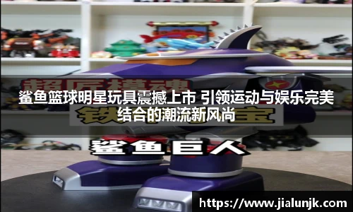 鲨鱼篮球明星玩具震撼上市 引领运动与娱乐完美结合的潮流新风尚